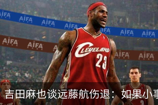 吉田麻也谈远藤航伤退：如果小事不及时应对，或造成严重后果